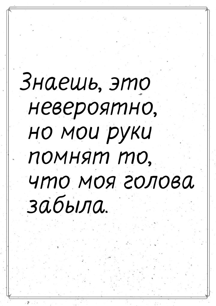 Знаешь, это невероятно, но мои руки помнят то, что моя голова забыла.