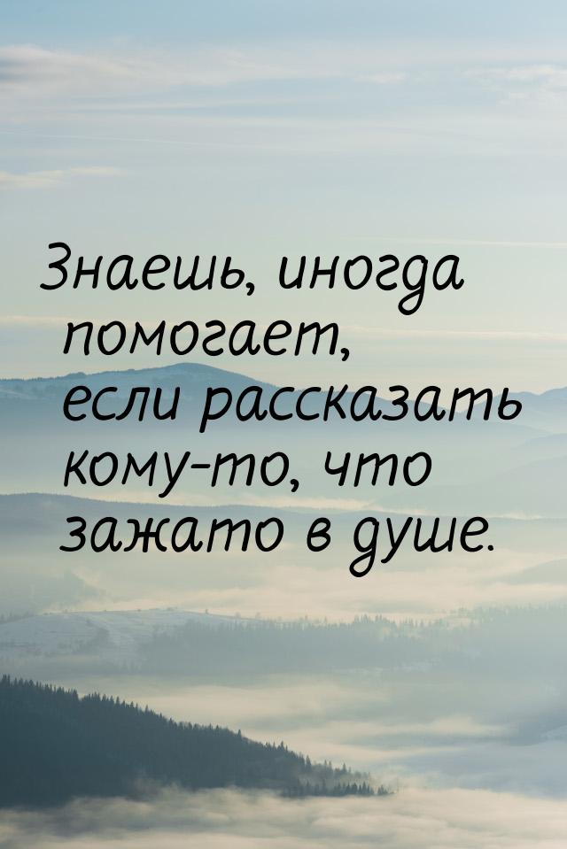 Знаешь, иногда помогает, если рассказать кому-то, что зажато в душе.