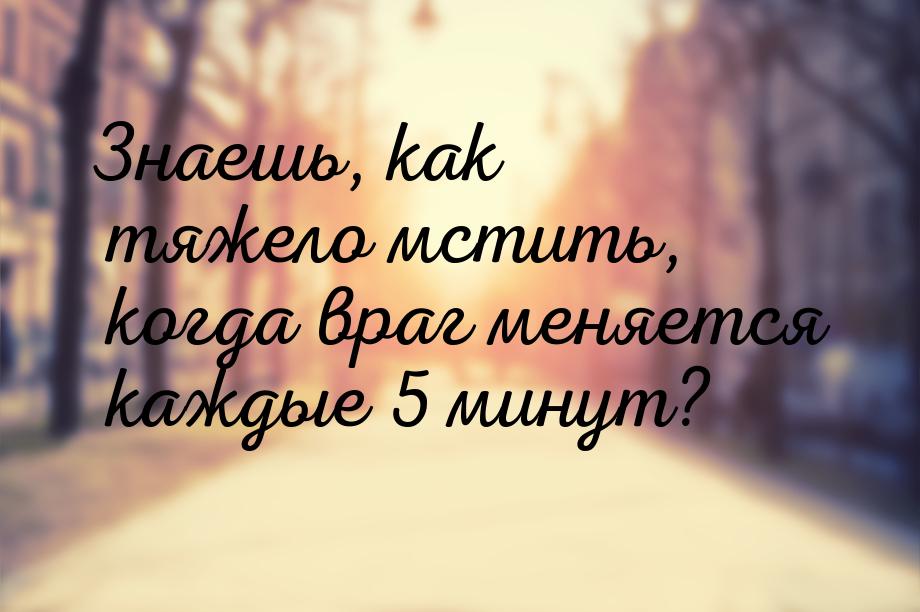 Знаешь, как тяжело мстить, когда враг меняется каждые 5 минут?