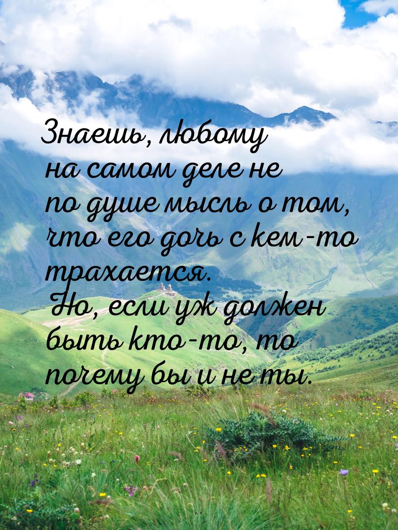 Знаешь, любому на самом деле не по душе мысль о том, что его дочь с кем-то трахается. Но, 