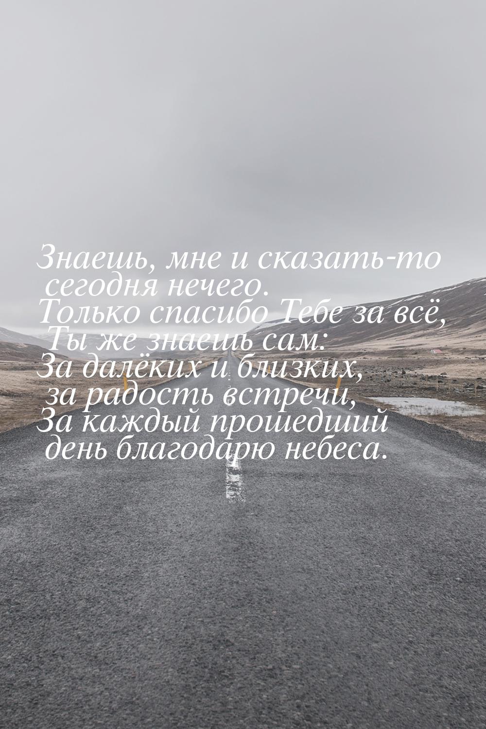 Знаешь, мне и сказать-то сегодня нечего. Только спасибо Тебе за всё, Ты же знаешь сам: За 