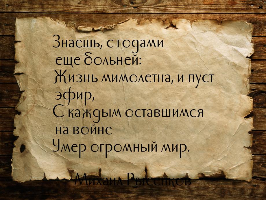 Знаешь, с годами еще больней: Жизнь мимолетна, и пуст эфир, С каждым оставшимся на войне У