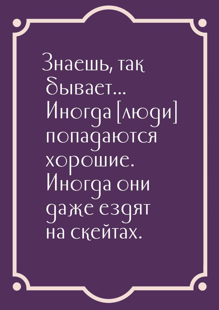 Знаешь, так бывает... Иногда [люди] попадаются хорошие. Иногда они даже ездят на скейтах.