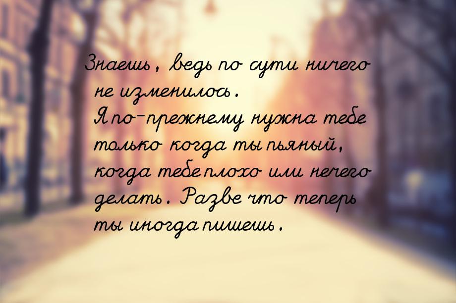 Знаешь, ведь по сути ничего не изменилось. Я по-прежнему нужна тебе только когда ты пьяный