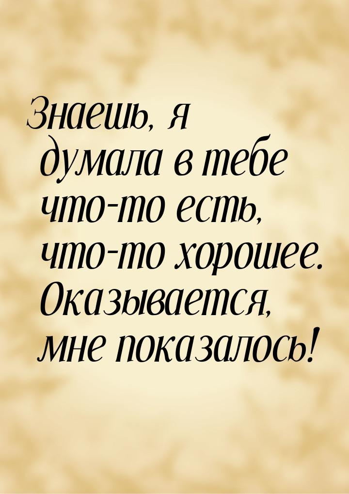 Знаешь, я думала в тебе что-то есть, что-то хорошее. Оказывается, мне показалось!