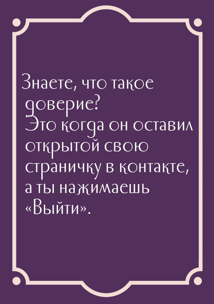 Знаете, что такое доверие? Это когда он оставил открытой свою страничку в контакте, а ты н