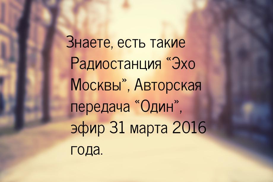 Знаете, есть такие Радиостанция «Эхо Москвы», Авторская передача «Один», эфир 31 марта 201