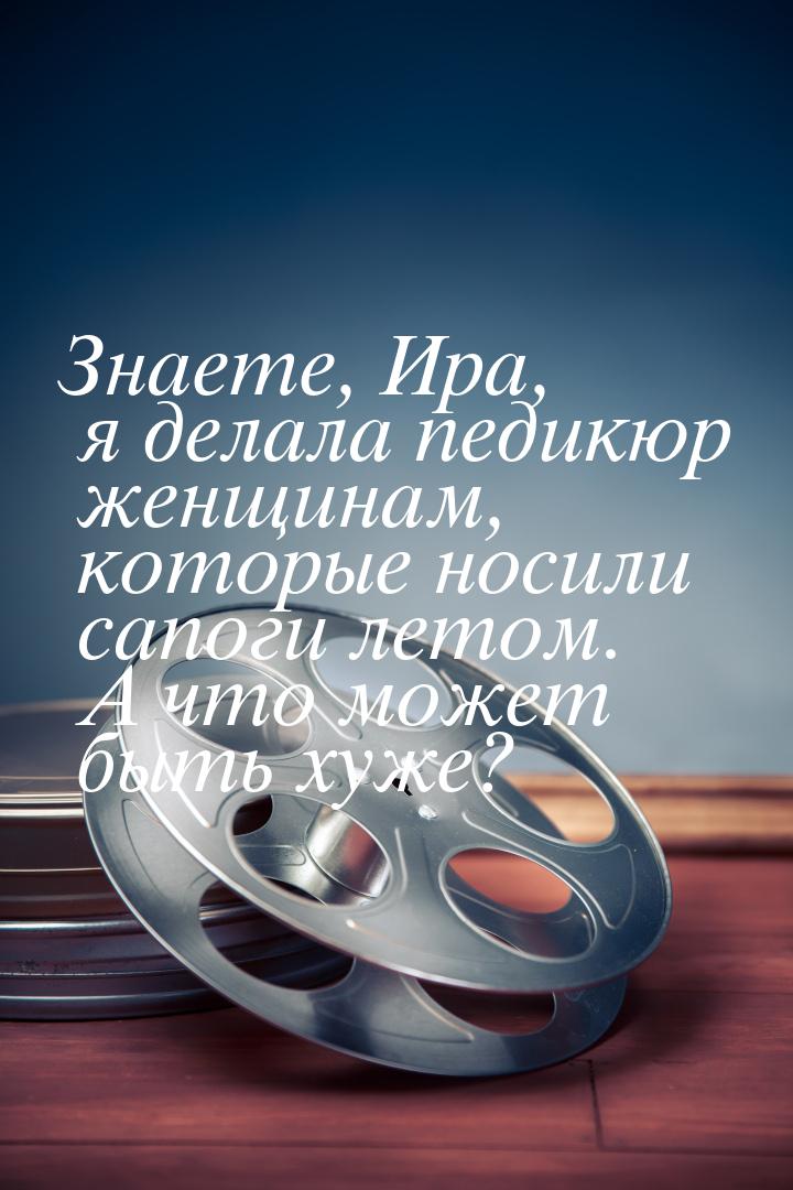 Знаете, Ира, я делала педикюр женщинам, которые носили сапоги летом. А что может быть хуже