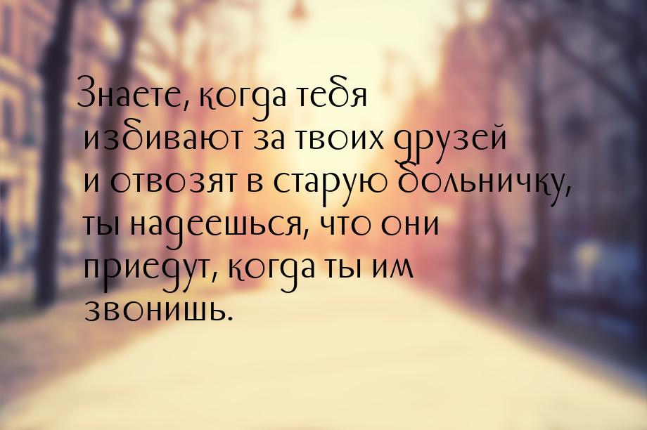 Знаете, когда тебя избивают за твоих друзей и отвозят в старую больничку, ты надеешься, чт