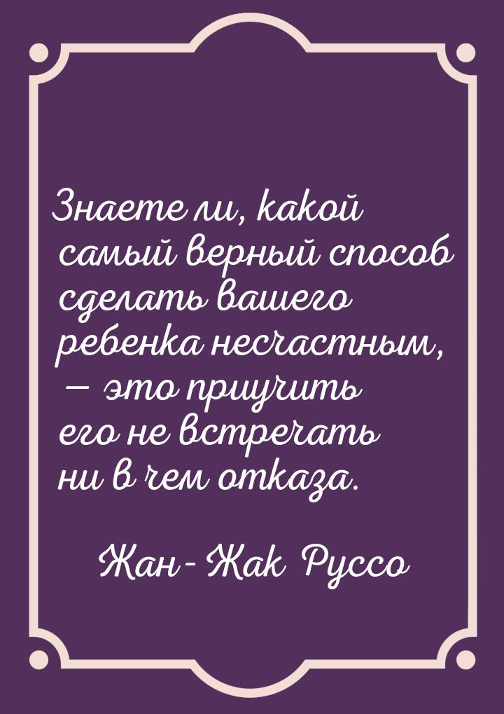 Знаете ли, какой самый верный способ сделать вашего ребенка несчастным,  это приучи