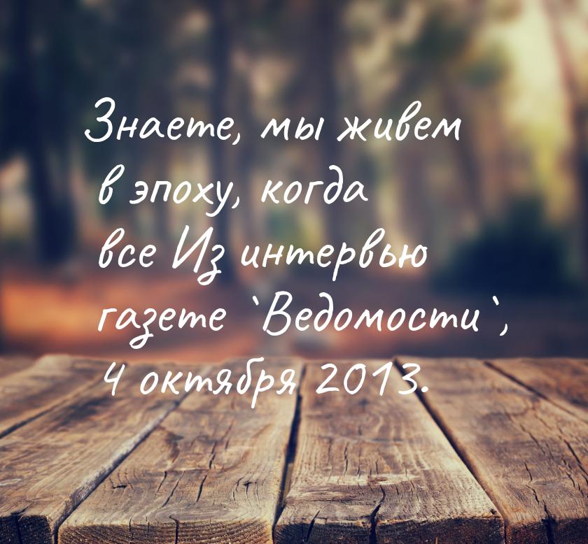 Знаете, мы живем в эпоху, когда все Из интервью газете `Ведомости`, 4 октября 2013.