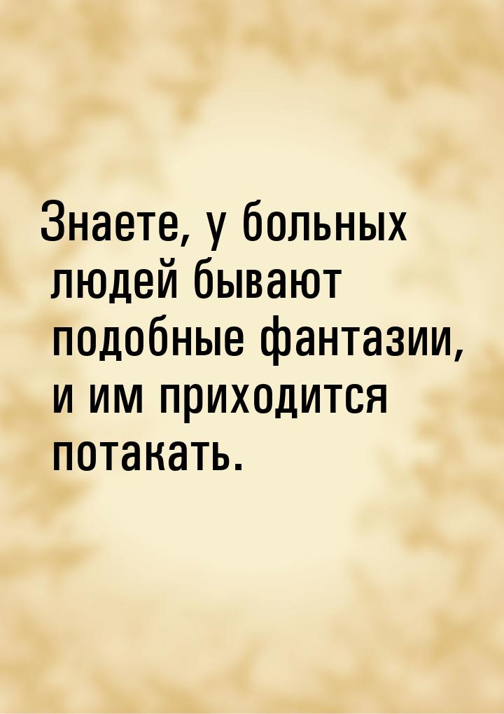 Знаете, у больных людей бывают подобные фантазии, и им приходится потакать.