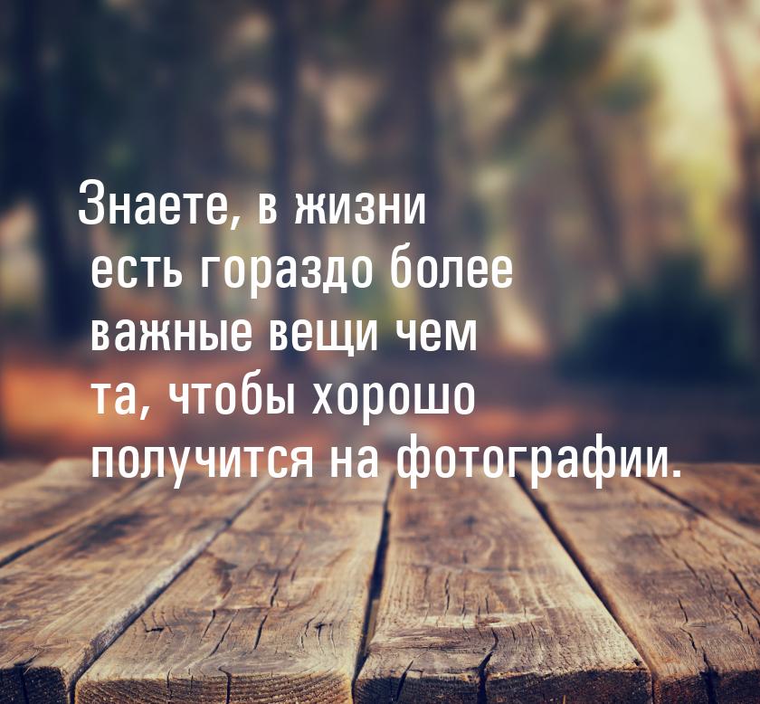 Знаете, в жизни есть гораздо более важные вещи чем та, чтобы хорошо получится на фотографи