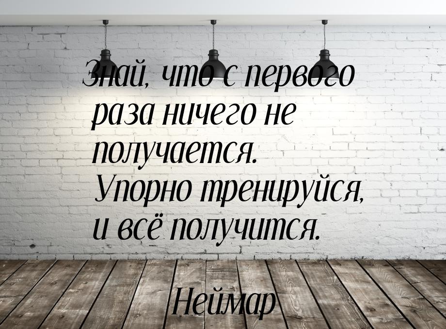 Знай, что с первого раза ничего не получается. Упорно тренируйся, и всё получится.