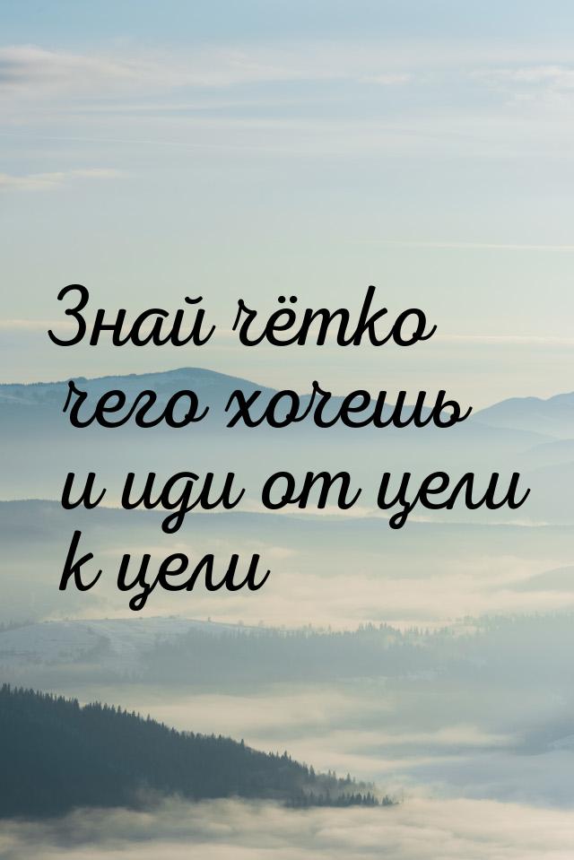 Знай чётко чего хочешь и иди от цели к цели