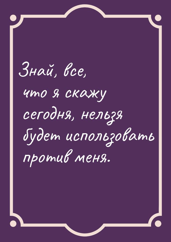 Знай, все, что я скажу сегодня, нельзя будет использовать против меня.