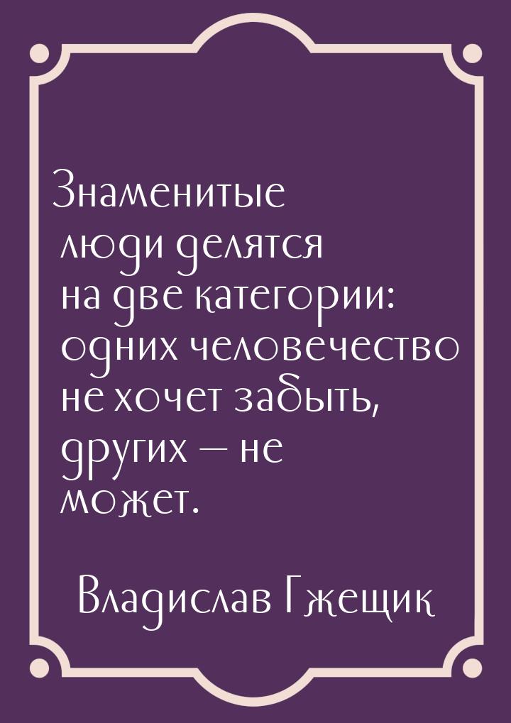 Знаменитые люди делятся на две категории: одних человечество не хочет забыть, других — не 