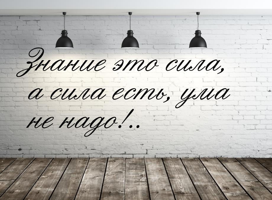 Знание это сила, а сила есть, ума не надо!..