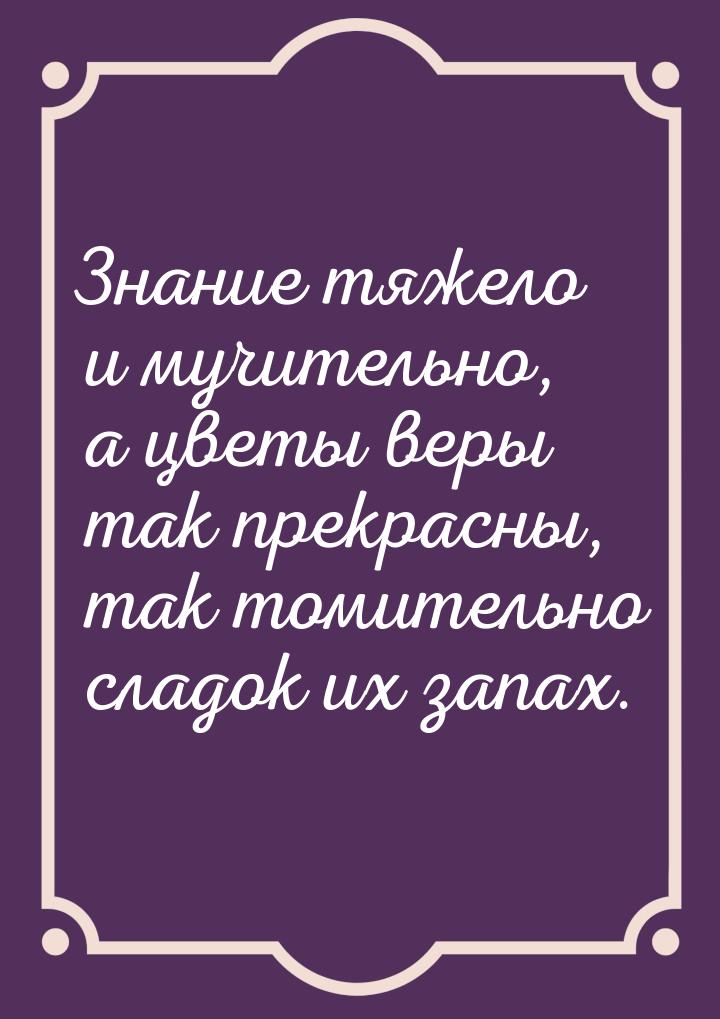 Знание тяжело и мучительно, а цветы веры так прекрасны, так томительно сладок их запах.