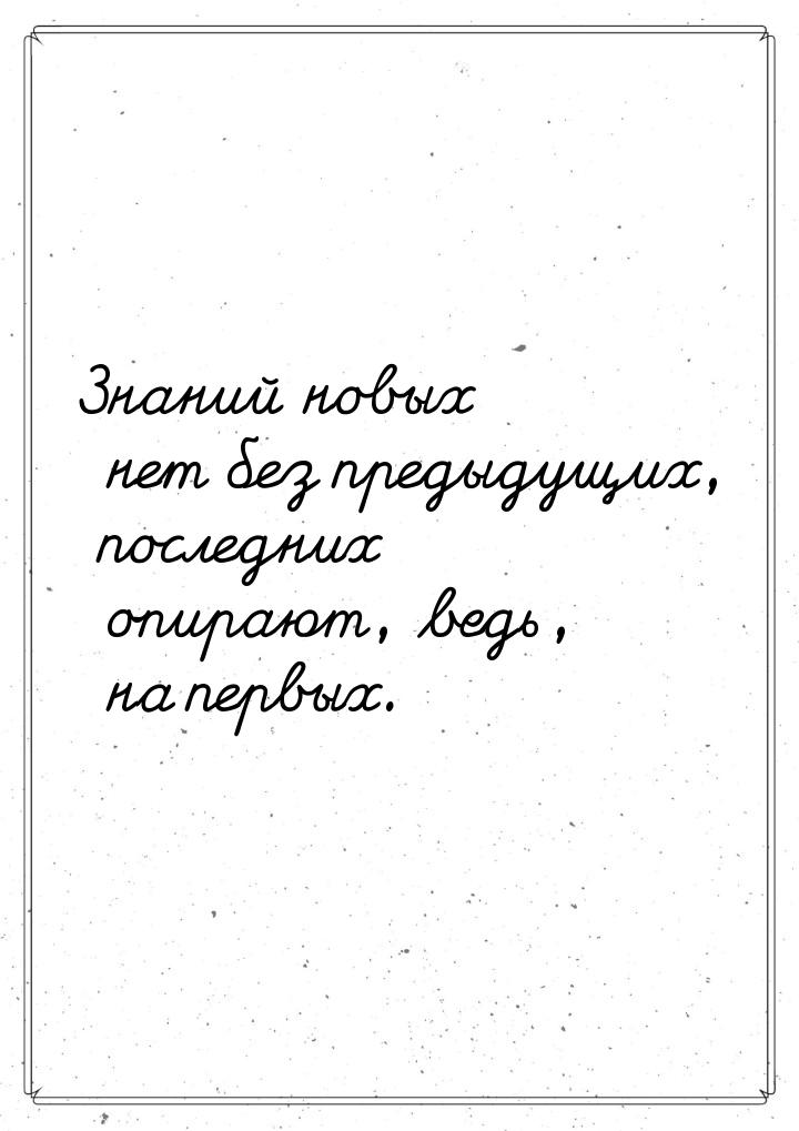 Знаний новых нет без предыдущих, последних опирают, ведь, на первых.