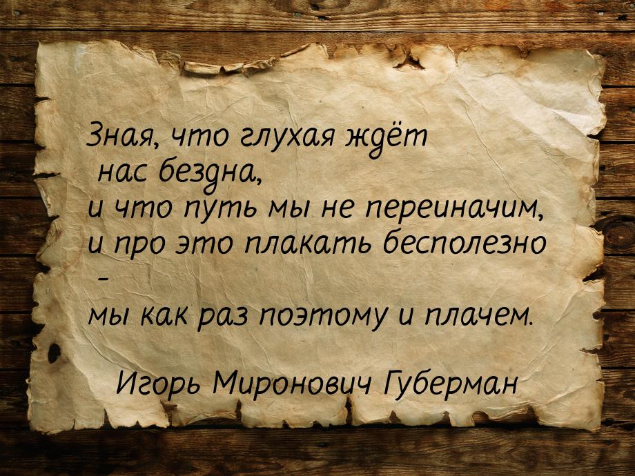 Зная, что глухая ждёт нас бездна, и что путь мы не переиначим, и про это плакать бесполезн