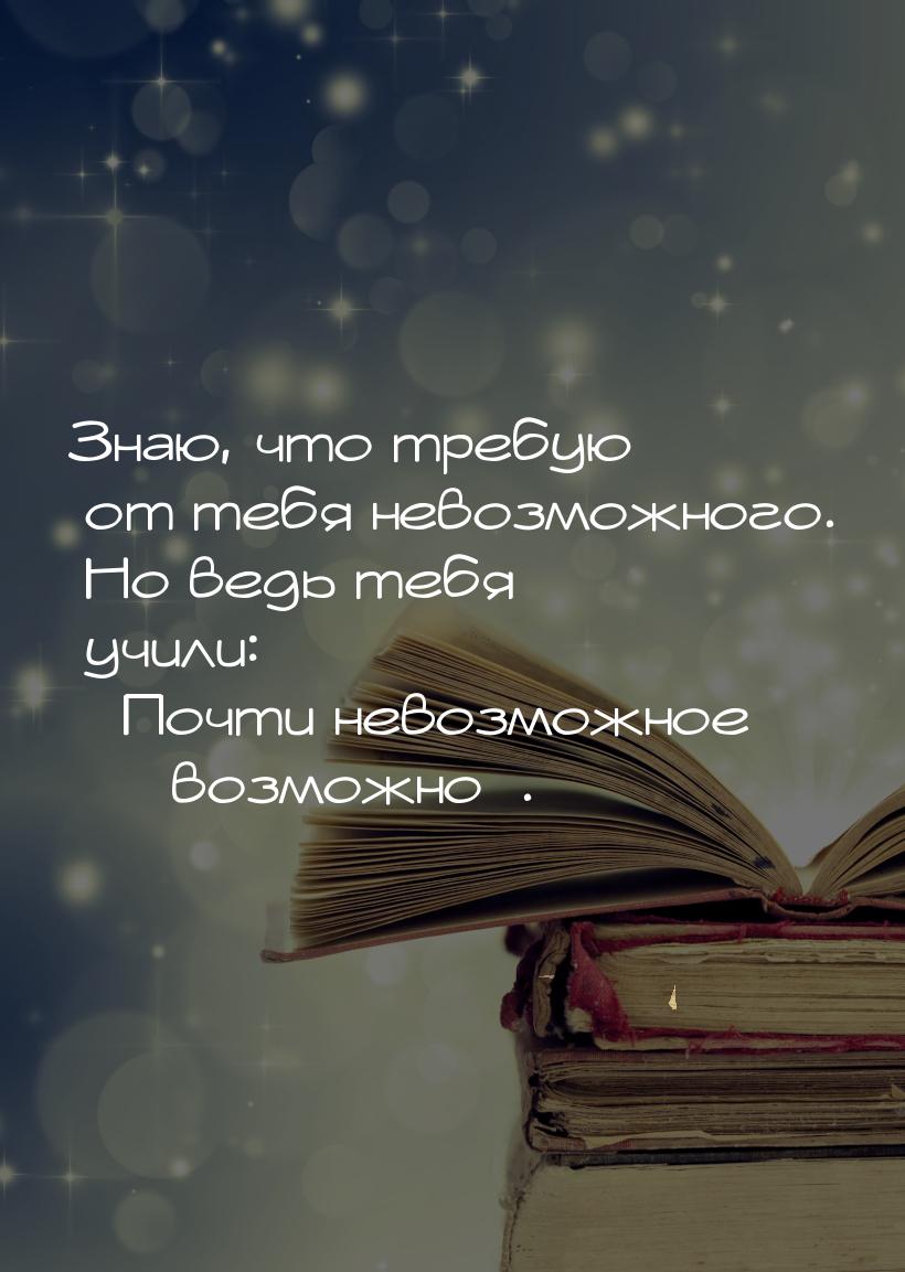 Знаю, что требую от тебя невозможного. Но ведь тебя учили: Почти невозможное &mdash