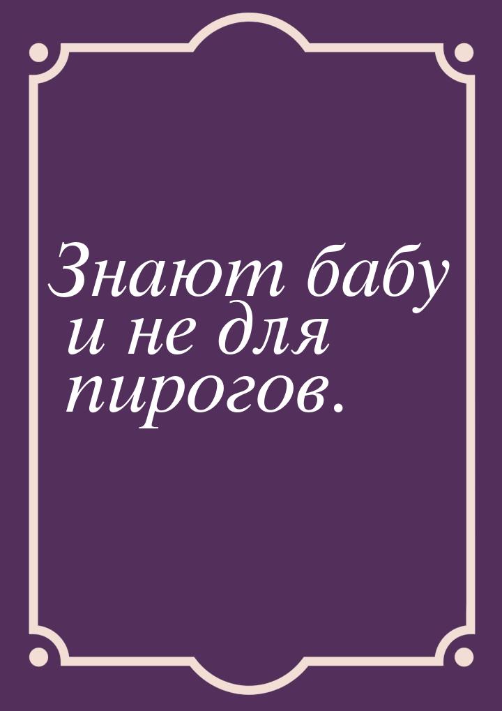 Знают бабу и не для пирогов.