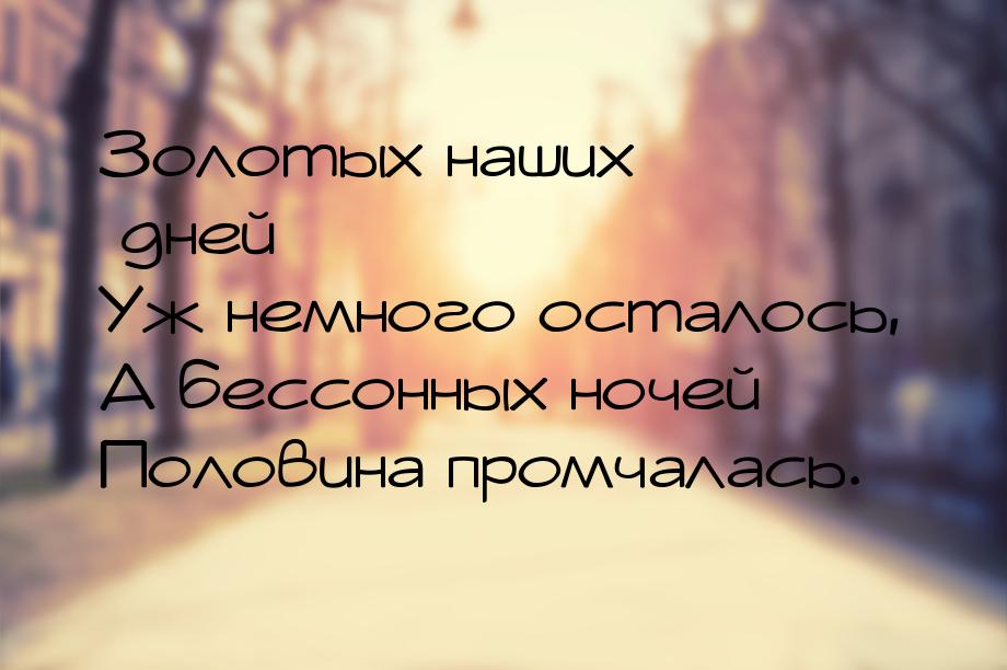 Золотых наших дней Уж немного осталось, А бессонных ночей Половина промчалась.