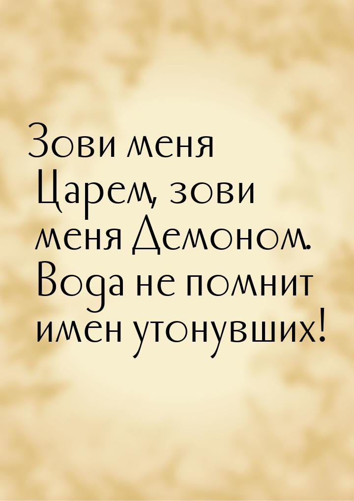 Зови меня Царем, зови меня Демоном. Вода не помнит имен утонувших!