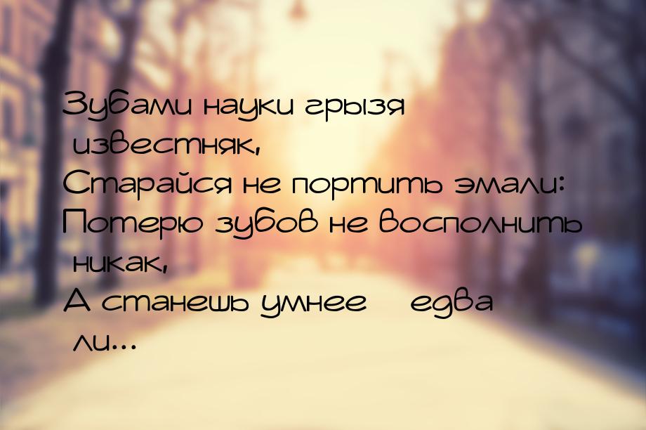 Зубами науки грызя известняк, Старайся не портить эмали: Потерю зубов не восполнить никак,